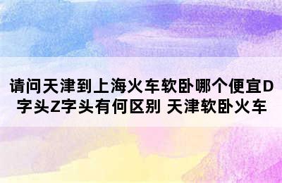 请问天津到上海火车软卧哪个便宜D字头Z字头有何区别 天津软卧火车